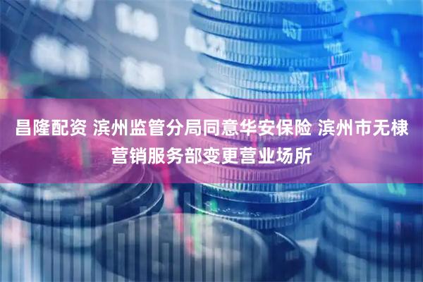 昌隆配资 滨州监管分局同意华安保险 滨州市无棣营销服务部变更营业场所