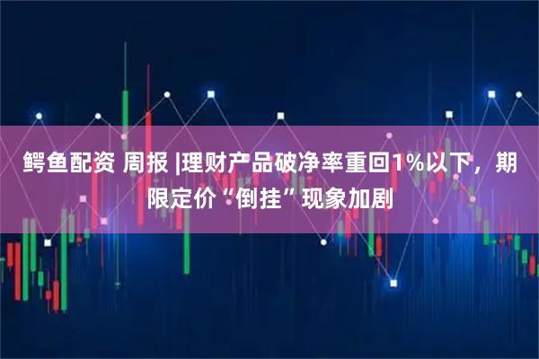 鳄鱼配资 周报 |理财产品破净率重回1%以下，期限定价“倒挂”现象加剧