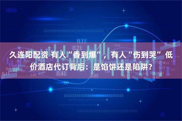 久连阳配资 有人“香到爆”，有人“伤到哭” 低价酒店代订背后：是馅饼还是陷阱？