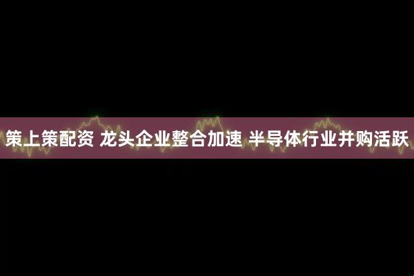 策上策配资 龙头企业整合加速 半导体行业并购活跃