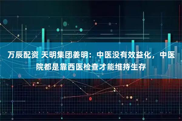 万辰配资 天明集团姜明：中医没有效益化，中医院都是靠西医检查才能维持生存