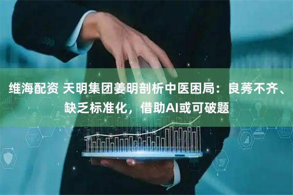 维海配资 天明集团姜明剖析中医困局：良莠不齐、缺乏标准化，借助AI或可破题