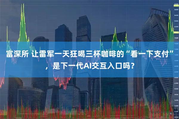 富深所 让雷军一天狂喝三杯咖啡的“看一下支付”，是下一代AI交互入口吗？