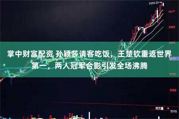 掌中财富配资 孙颖莎请客吃饭，王楚钦重返世界第一，两人冠军合影引发全场沸腾