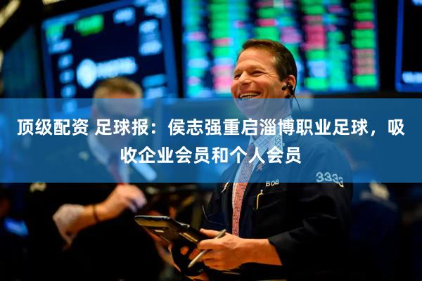 顶级配资 足球报：侯志强重启淄博职业足球，吸收企业会员和个人会员