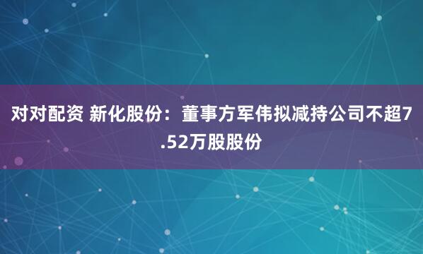 对对配资 新化股份：董事方军伟拟减持公司不超7.52万股股份