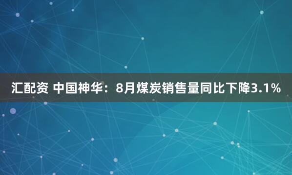汇配资 中国神华：8月煤炭销售量同比下降3.1%