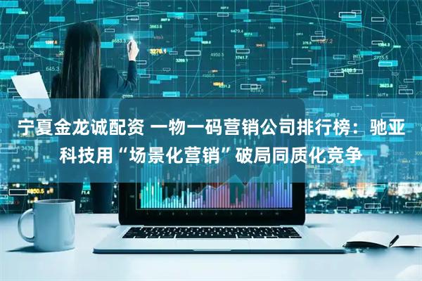 宁夏金龙诚配资 一物一码营销公司排行榜：驰亚科技用“场景化营销”破局同质化竞争