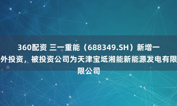 360配资 三一重能(688349.SH)新增一起对外投资,被投资公司为天津宝坻湘能新能源发电有限公司