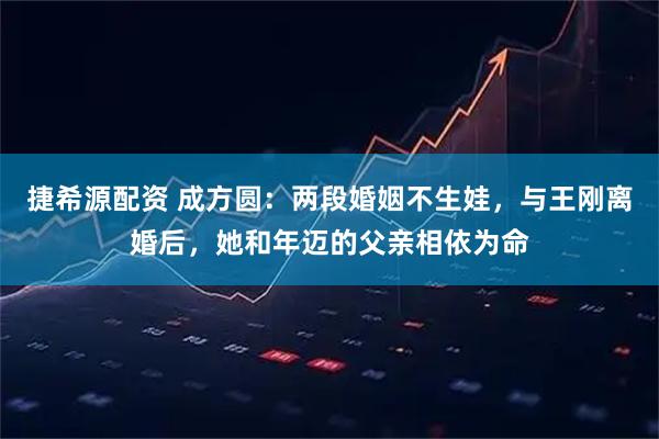 捷希源配资 成方圆：两段婚姻不生娃，与王刚离婚后，她和年迈的父亲相依为命