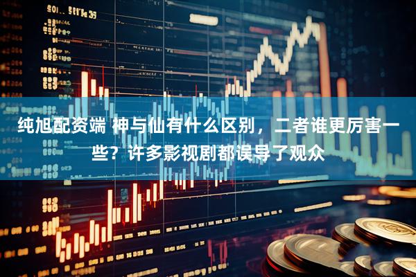 纯旭配资端 神与仙有什么区别，二者谁更厉害一些？许多影视剧都误导了观众
