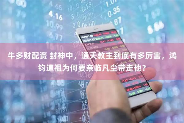 牛多财配资 封神中，通天教主到底有多厉害，鸿钧道祖为何要亲临凡尘带走他？