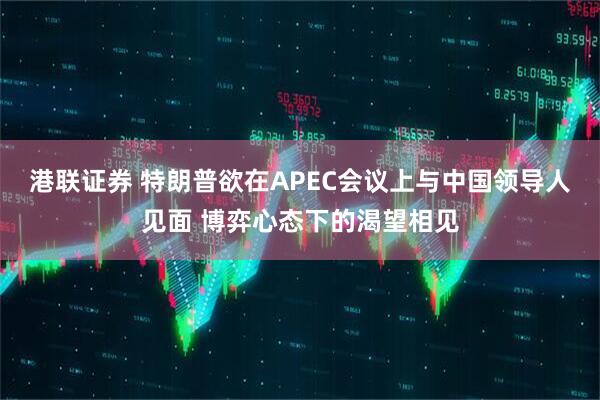 港联证券 特朗普欲在APEC会议上与中国领导人见面 博弈心态下的渴望相见