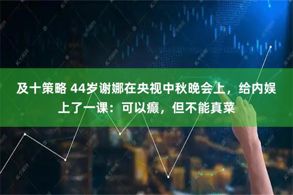 及十策略 44岁谢娜在央视中秋晚会上，给内娱上了一课：可以癫，但不能真菜