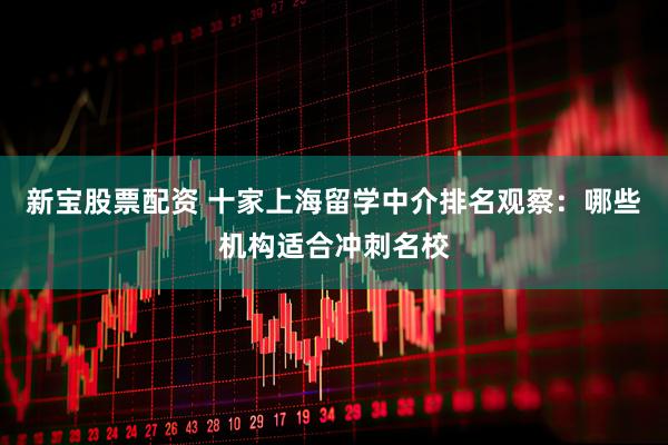 新宝股票配资 十家上海留学中介排名观察：哪些机构适合冲刺名校