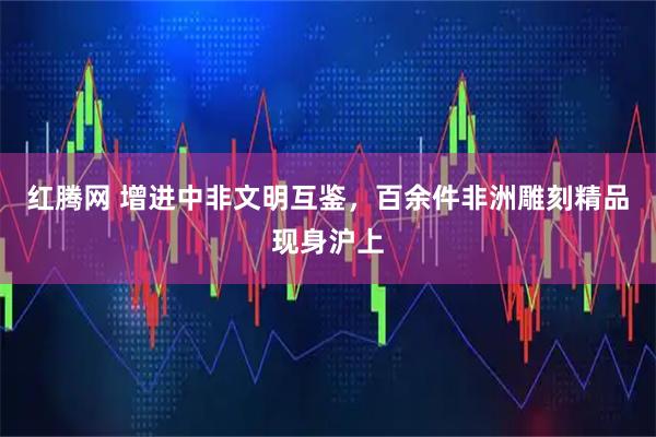 红腾网 增进中非文明互鉴，百余件非洲雕刻精品现身沪上