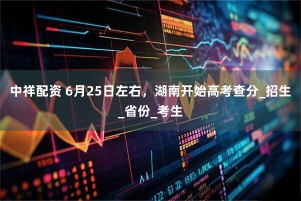 中祥配资 6月25日左右，湖南开始高考查分_招生_省份_考生