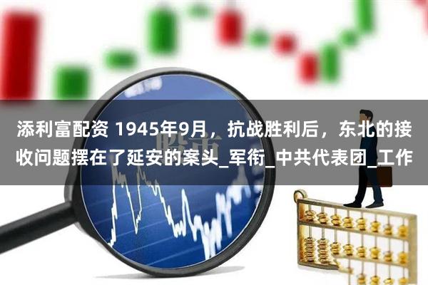 添利富配资 1945年9月，抗战胜利后，东北的接收问题摆在了延安的案头_军衔_中共代表团_工作