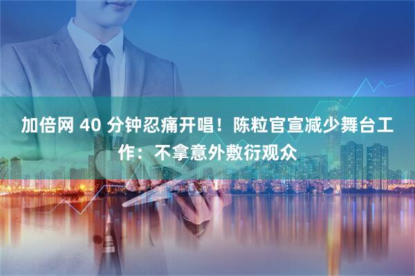 加倍网 40 分钟忍痛开唱！陈粒官宣减少舞台工作：不拿意外敷衍观众