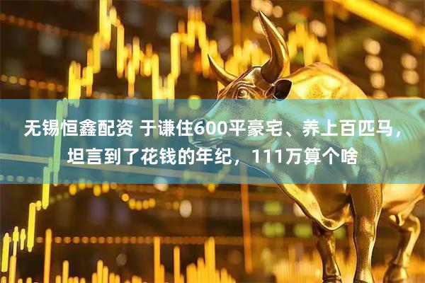 无锡恒鑫配资 于谦住600平豪宅、养上百匹马，坦言到了花钱的年纪，111万算个啥