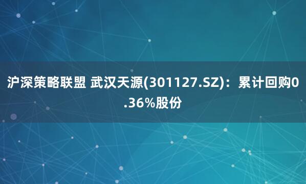 沪深策略联盟 武汉天源(301127.SZ)：累计回购0.36%股份