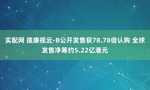 实配网 拨康视云-B公开发售获78.78倍认购 全球发售净筹约5.22亿港元