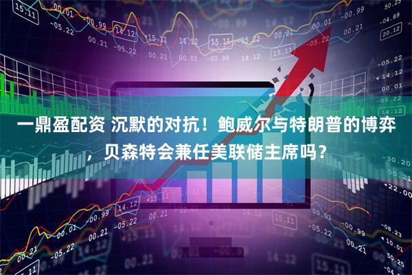 一鼎盈配资 沉默的对抗！鲍威尔与特朗普的博弈，贝森特会兼任美联储主席吗？