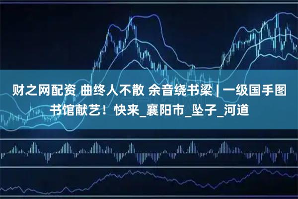 财之网配资 曲终人不散 余音绕书梁 | 一级国手图书馆献艺！快来_襄阳市_坠子_河道