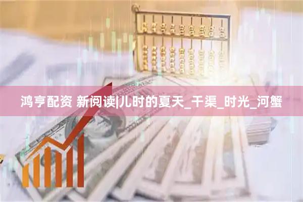 鸿亨配资 新阅读|儿时的夏天_干渠_时光_河蟹