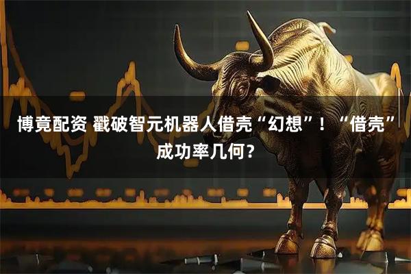 博竟配资 戳破智元机器人借壳“幻想”！“借壳”成功率几何？