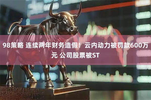 98策略 连续两年财务造假！云内动力被罚款600万元 公司股票被ST