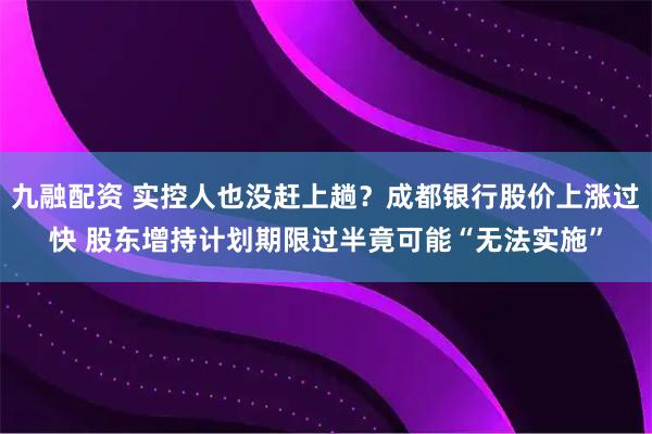 九融配资 实控人也没赶上趟？成都银行股价上涨过快 股东增持计划期限过半竟可能“无法实施”