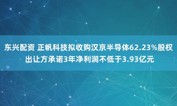 东兴配资 正帆科技拟收购汉京半导体62.23%股权 出让方承诺3年净利润不低于3.93亿元