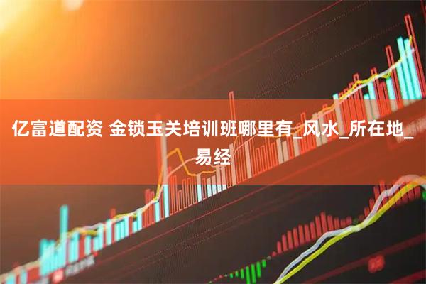亿富道配资 金锁玉关培训班哪里有_风水_所在地_易经