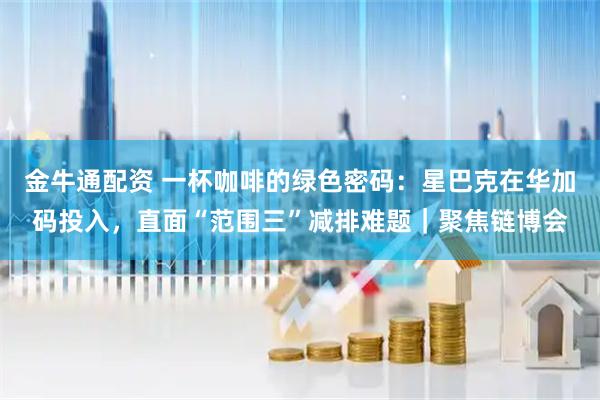金牛通配资 一杯咖啡的绿色密码：星巴克在华加码投入，直面“范围三”减排难题｜聚焦链博会
