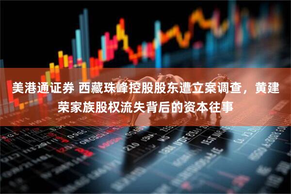 美港通证券 西藏珠峰控股股东遭立案调查，黄建荣家族股权流失背后的资本往事
