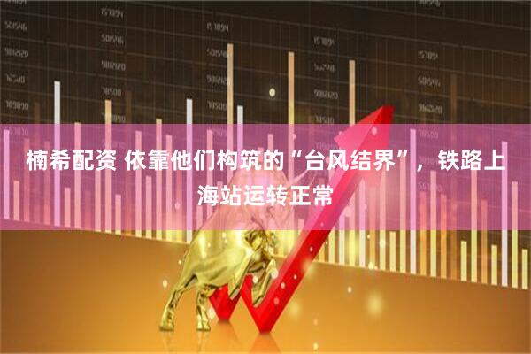 楠希配资 依靠他们构筑的“台风结界”，铁路上海站运转正常