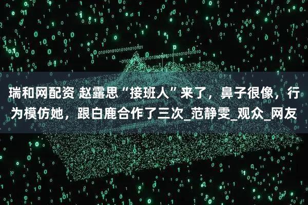 瑞和网配资 赵露思“接班人”来了，鼻子很像，行为模仿她，跟白鹿合作了三次_范静雯_观众_网友