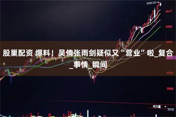 股巢配资 爆料！吴倩张雨剑疑似又“营业”啦_复合_事情_瞬间