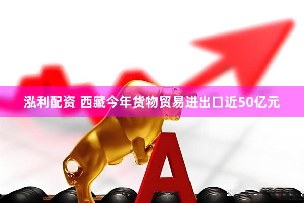 泓利配资 西藏今年货物贸易进出口近50亿元