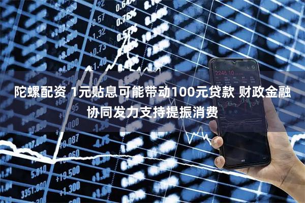 陀螺配资 1元贴息可能带动100元贷款 财政金融协同发力支持提振消费