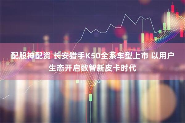 配股神配资 长安猎手K50全系车型上市 以用户生态开启数智新皮卡时代