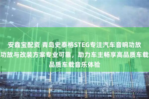 安鑫宝配资 青岛史泰格STEG专注汽车音响功放，多声道功放与改装方案专业可靠，助力车主畅享高品质车载音乐体验