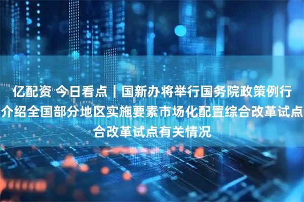亿配资 今日看点｜国新办将举行国务院政策例行吹风会，介绍全国部分地区实施要素市场化配置综合改革试点有关情况