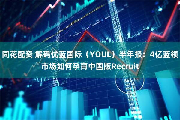 同花配资 解码优蓝国际（YOUL）半年报：4亿蓝领市场如何孕育中国版Recruit