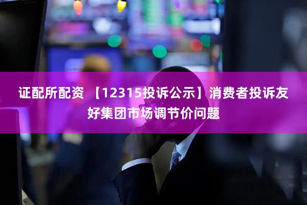 证配所配资 【12315投诉公示】消费者投诉友好集团市场调节价问题