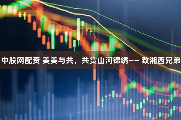 中股网配资 美美与共，共赏山河锦绣—— 致湘西兄弟