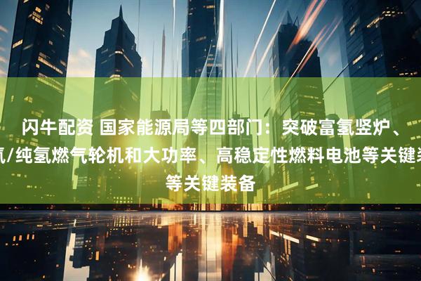 闪牛配资 国家能源局等四部门：突破富氢竖炉、掺氢/纯氢燃气轮机和大功率、高稳定性燃料电池等关键装备