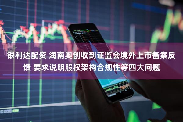 银利达配资 海南奥创收到证监会境外上市备案反馈 要求说明股权架构合规性等四大问题