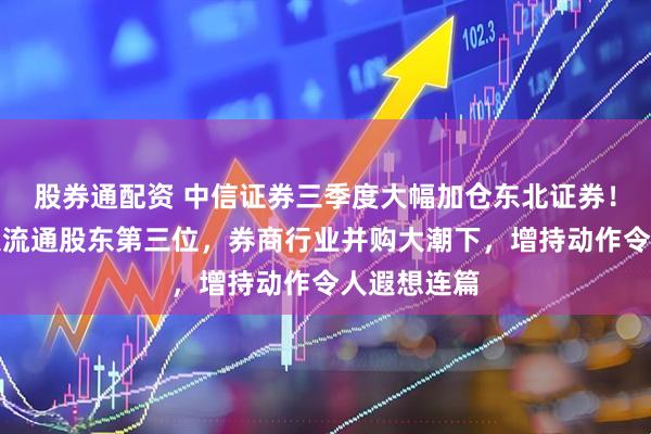 股券通配资 中信证券三季度大幅加仓东北证券！已位居十大流通股东第三位，券商行业并购大潮下，增持动作令人遐想连篇